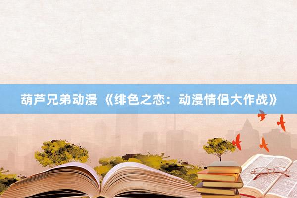 葫芦兄弟动漫 《绯色之恋：动漫情侣大作战》