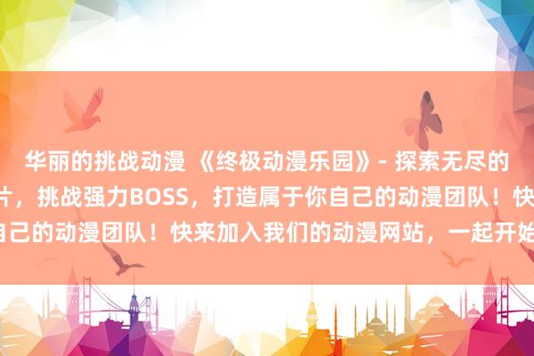 华丽的挑战动漫 《终极动漫乐园》- 探索无尽的动漫世界，收集稀有卡片，挑战强力BOSS，打造属于你自己的动漫团队！快来加入我们的动漫网站，一起开始冒险吧！